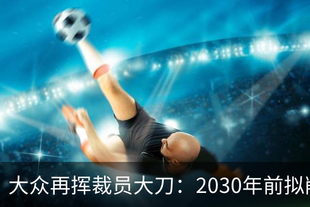 大众再挥裁员大刀：2030年前拟削减1.2万岗位