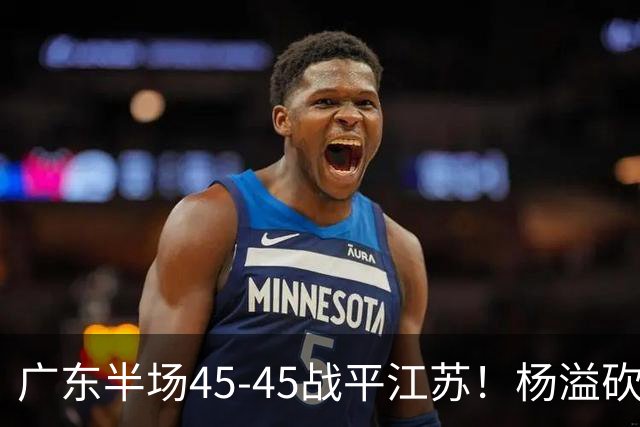 广东半场45-45战平江苏！杨溢砍12分，徐杰又梦游，杜锋现场观战
