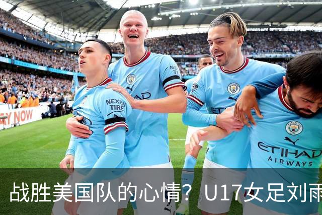 战胜美国队的心情？U17女足刘雨希：很激动，久久不能平复