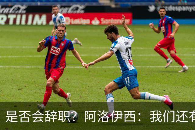 是否会辞职？阿洛伊西：我们还有一场比赛，剩下的赛季后再说