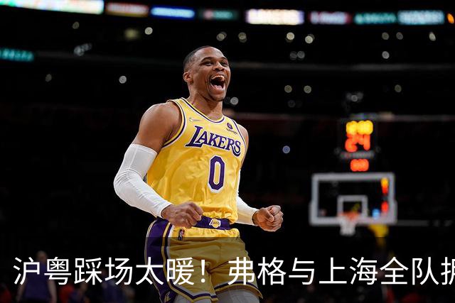 沪粤踩场太暖！弗格与上海全队拥抱，双方国手畅谈，偰李永炜团宠
