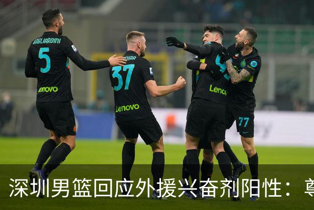 深圳男篮回应外援兴奋剂阳性：尊重检测结果 全力配合调查