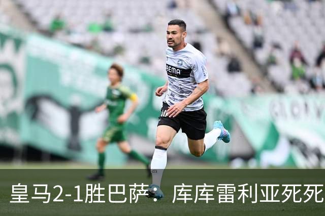 皇马2-1胜巴萨：库库雷利亚死死咬住亚马尔，25次抢断终结天才