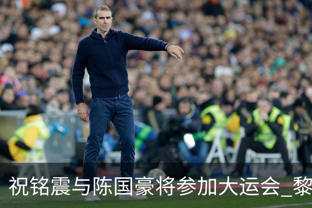 祝铭震与陈国豪将参加大运会 黎伊扬或在备战