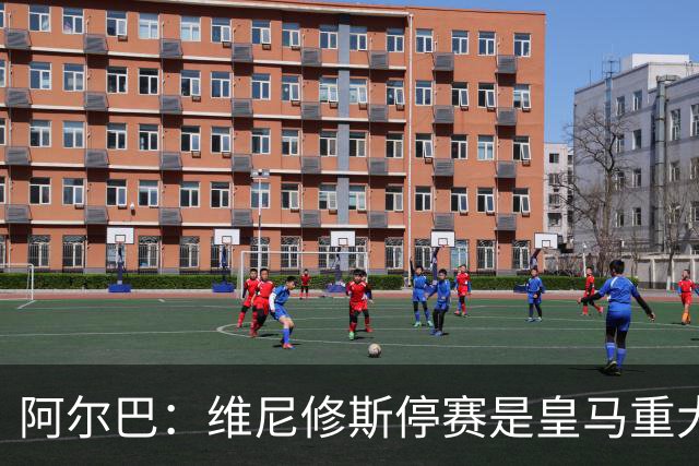 阿尔巴：维尼修斯停赛是皇马重大损失，巴萨赢面更大