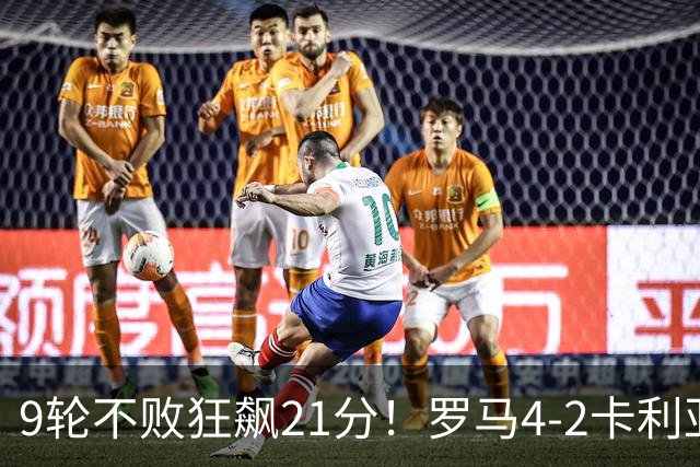 9轮不败狂飙21分！罗马4-2卡利亚里，19岁小将闪耀双响绝杀太疯狂